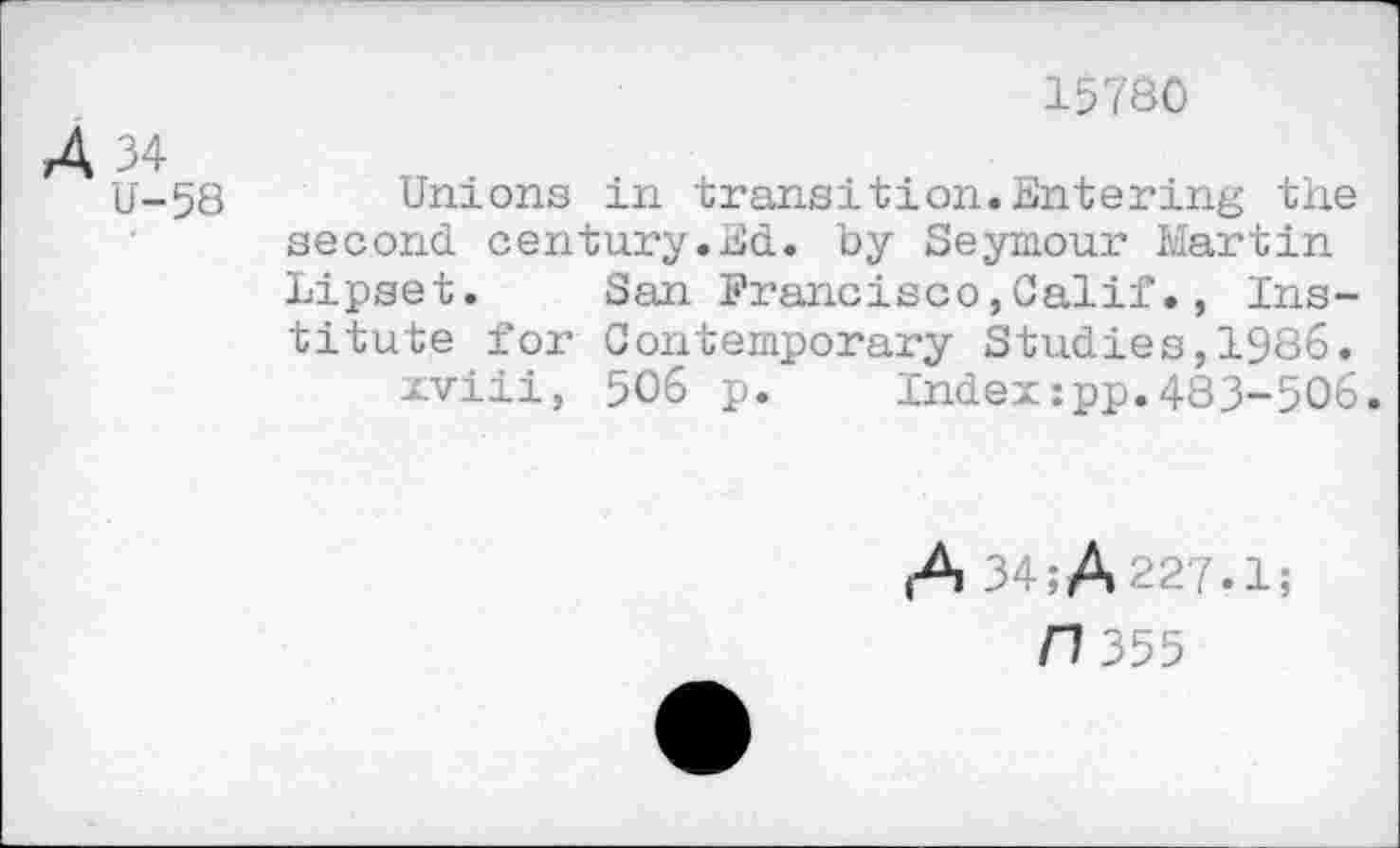 ﻿A 34
15780
U-58
Unions in transition.Entering the second century.Ed. by Seymour Martin Lipset. San Francisco,Calif., Institute for Contemporary Studies,1986.
xviii, 506 p. Index:pp.483-506.
(A 34jA227.1j
/1355